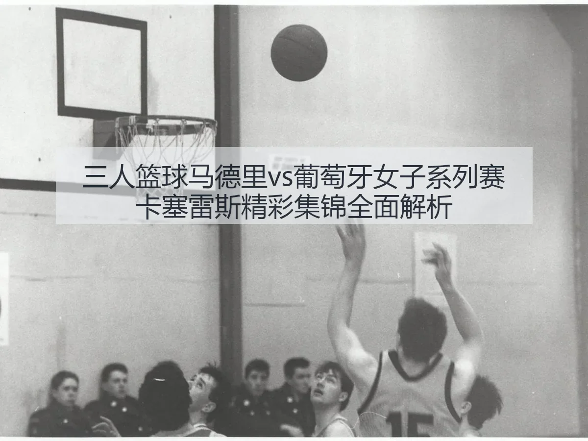 三人篮球马德里vs葡萄牙女子系列赛卡塞雷斯精彩集锦全面解析